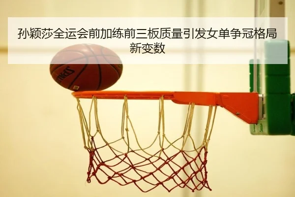 孙颖莎全运会前加练前三板质量引发女单争冠格局新变数